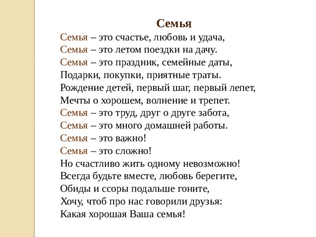 Семья Семья – это счастье, любовь и удача,  Семья – это летом поездки на дачу.  Семья  – это праздник, семейные даты,  Подарки, покупки, приятные траты.  Рождение детей, первый шаг, первый лепет,  Мечты о хорошем, волнение и трепет.  Семья – это труд, друг о друге забота,  Семья – это много домашней работы.  Семья – это важно!  Семья – это сложно!  Но счастливо жить одному невозможно!  Всегда будьте вместе, любовь берегите,  Обиды и ссоры подальше гоните,  Хочу, чтоб про нас говорили друзья:  Какая хорошая Ваша семья! 