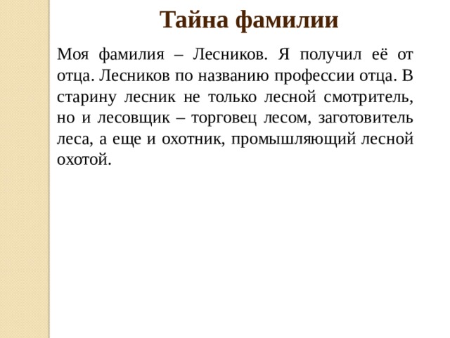 Тайна фамилии Моя фамилия – Лесников. Я получил её от отца. Лесников по названию профессии отца. В старину лесник не только лесной смотритель, но и лесовщик – торговец лесом, заготовитель леса, а еще и охотник, промышляющий лесной охотой. 