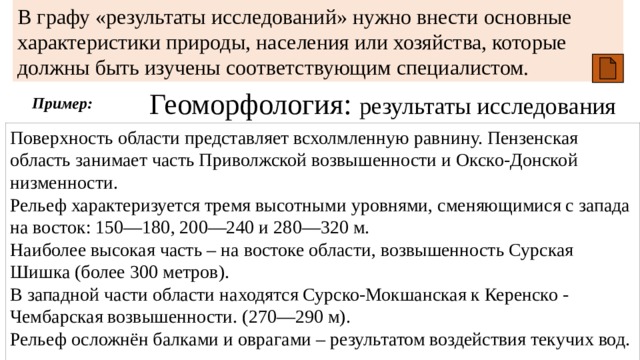 В графу «результаты исследований» нужно внести основные характеристики природы, населения или хозяйства, которые должны быть изучены соответствующим специалистом. Геоморфология: результаты исследования Пример: Поверхность области представляет всхолмленную равнину. Пензенская область занимает часть Приволжской возвышенности и Окско-Донской низменности. Рельеф характеризуется тремя высотными уровнями, сменяющимися с запада на восток: 150—180, 200—240 и 280—320 м. Наиболее высокая часть – на востоке области, возвышенность Сурская Шишка (более 300 метров). В западной части области находятся Сурско-Мокшанская к Керенско - Чембарская возвышенности. (270—290 м). Рельеф осложнён балками и оврагами – результатом воздействия текучих вод. 