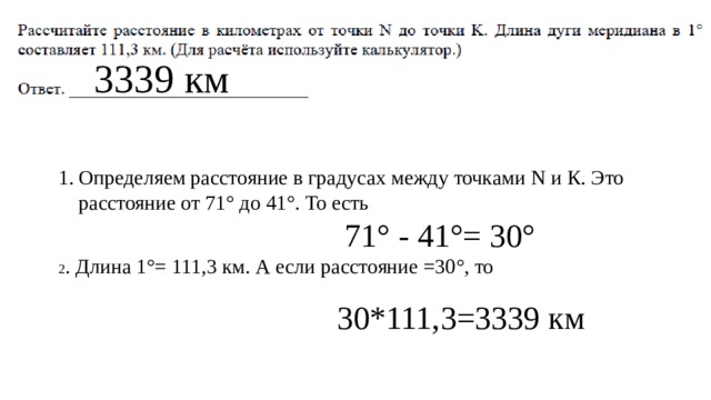 3339 км Определяем расстояние в градусах между точками N и К. Это расстояние от 71° до 41°. То есть  71° - 41°= 30° 2 . Длина 1°= 111,3 км. А если расстояние =30°, то 30*111,3=3339 км 