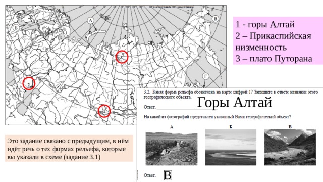 1 - горы Алтай 2 – Прикаспийская низменность 3 – плато Путорана Горы Алтай Это задание связано с предыдущим, в нём идёт речь о тех формах рельефа, которые вы указали в схеме (задание 3.1) В 