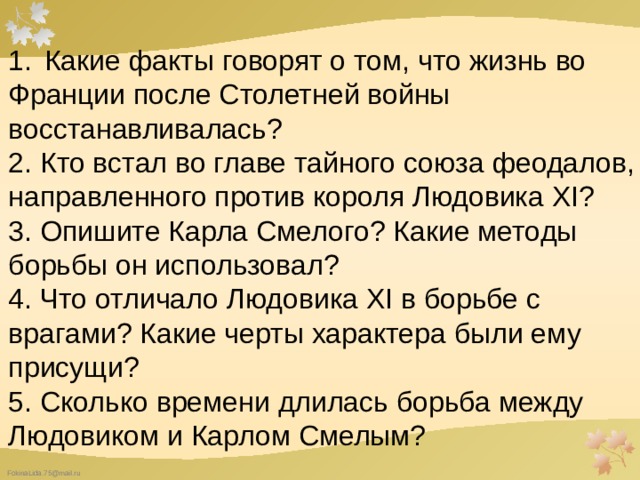 Какие факты говорят о том, что жизнь во Франции после Столетней войны восстанавливалась? 2. Кто встал во главе тайного союза феодалов, направленного против короля Людовика XI? 3. Опишите Карла Смелого? Какие методы борьбы он использовал? 4. Что отличало Людовика XI в борьбе с врагами? Какие черты характера были ему присущи? 5. Сколько времени длилась борьба между Людовиком и Карлом Смелым? 