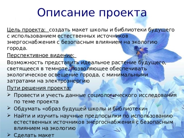 Описание проекта Цель проекта: создать макет школы и библиотеки будущего с использованием естественных источников энергоснабжения с безопасным влиянием на экологию города. Перспективное видение: Возможность представить идеальное растение будущего, светящееся в темноте, позволяющее обеспечивать экологическое освещение города, с минимальными затратами на электроэнергию Пути решения проекта: Провести и учесть данные социологического исследования по теме проекта Обдумать «образ будущей школы и библиотеки» Найти и изучить научные предпосылки по использованию естественных источников энергоснабжения с безопасным влиянием на экологию Сделать макет Презентация проекта 