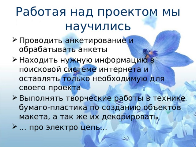 Работая над проектом мы научились Проводить анкетирование и обрабатывать анкеты Находить нужную информацию в поисковой системе интернета и оставлять только необходимую для своего проекта Выполнять творческие работы в технике бумаго-пластика по созданию объектов макета, а так же их декорировать … про электро цепь… 