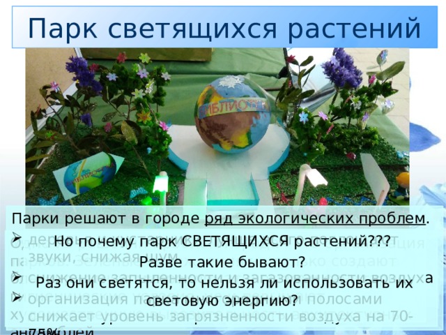 Парк светящихся растений Парки решают в городе ряд экологических проблем . деревья и кустарники лучше всего поглощают звуки, снижая шум. снижение запыленности и загазованности воздуха организация парка многорядными полосами снижает уровень загрязненности воздуха на 70-75% Но почему парк СВЕТЯЩИХСЯ растений??? Разве такие бывают? Раз они светятся, то нельзя ли использовать их световую энергию? Одно из решений проблем города - это организация парков. Зеленые насаждения не только создают благоприятные микроклиматические и санитарно-гигиенические условия, но и повышают художественную выразительность архитектурных ансамблей. Ученые считают, что в начале XXI века более половины населения земного шара будет жить в городах. Города изменяют облик нашей планеты.. 