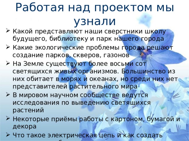 Работая над проектом мы узнали Какой представляют наши сверстники школу будущего, библиотеку и парк нашего города Какие экологические проблемы города решают создание парков, скверов, газонов На Земле существуют более восьми сот светящихся живых организмов. Большинство из них обитает в морях и океанах, но среди них нет представителей растительного мира В мировом научном сообществе ведутся исследования по выведению светящихся растений Некоторые приёмы работы с картоном, бумагой и декора Что такое электрическая цепь и как создать светящиеся объекты на нашем макете       