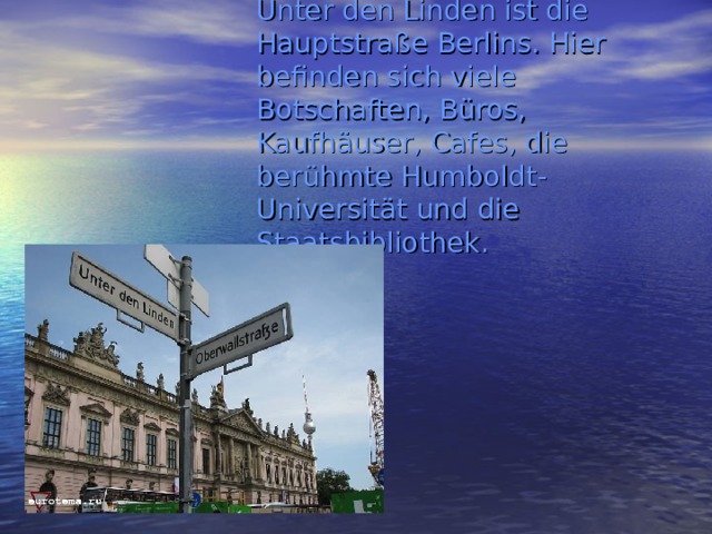 Unter den Linden ist die Hauptstraße Berlins. Hier befinden sich viele Botschaften, Büros, Kaufhäuser, Cafes, die berühmte Humboldt-Universität und die Staatsbibliothek. 