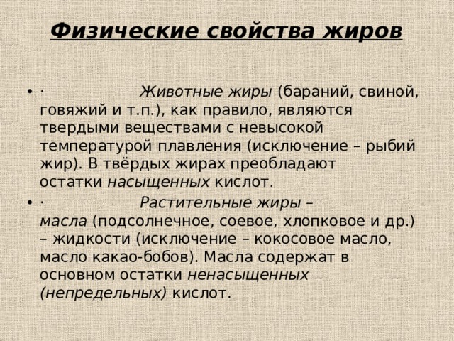 Физические свойства жиров   ·                     Животные жиры  (бараний, свиной, говяжий и т.п.), как правило, являются твердыми веществами с невысокой температурой плавления (исключение – рыбий жир). В твёрдых жирах преобладают остатки  насыщенных  кислот. ·                     Растительные жиры – масла  (подсолнечное, соевое, хлопковое и др.) – жидкости (исключение – кокосовое масло, масло какао-бобов). Масла содержат в основном остатки  ненасыщенных (непредельных)  кислот. 