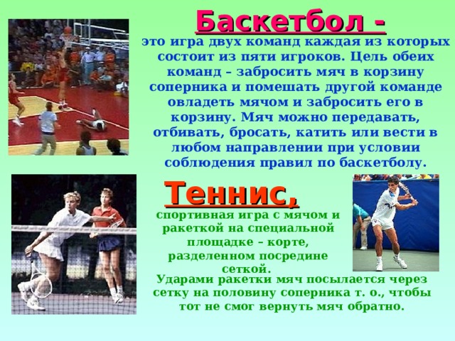 Баскетбол - это игра двух команд каждая из которых состоит из пяти игроков. Цель обеих команд – забросить мяч в корзину соперника и помешать другой команде овладеть мячом и забросить его в корзину. Мяч можно передавать, отбивать, бросать, катить или вести в любом направлении при условии соблюдения правил по баскетболу. Теннис, спортивная игра с мячом и ракеткой на специальной площадке – корте, разделенном посредине сеткой. Ударами ракетки мяч посылается через сетку на половину соперника т. о., чтобы тот не смог вернуть мяч обратно. 