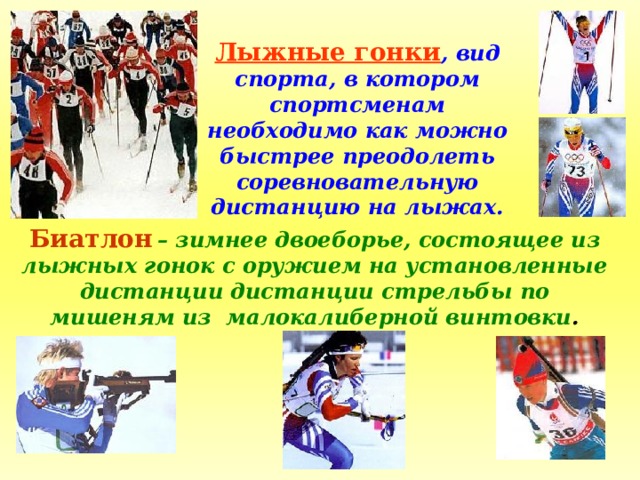 Лыжные гонки , вид спорта, в котором спортсменам необходимо как можно быстрее преодолеть соревновательную дистанцию на лыжах. Биатлон  – зимнее двоеборье, состоящее из лыжных гонок с оружием на установленные дистанции дистанции стрельбы по мишеням из малокалиберной винтовки . 