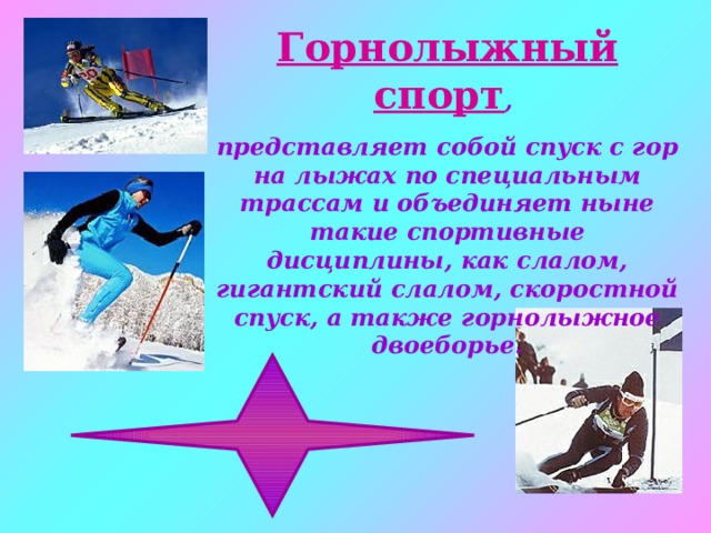 Горнолыжный спорт , представляет собой спуск с гор на лыжах по специальным трассам и объединяет ныне такие спортивные дисциплины, как слалом, гигантский слалом, скоростной спуск, а также горнолыжное двоеборье. 