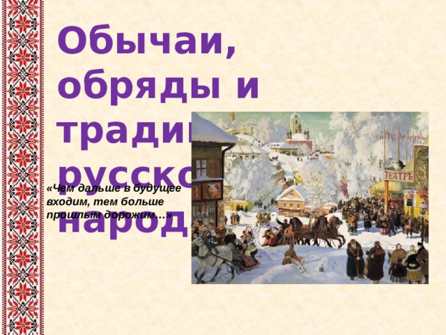 Обычаи, обряды и традиции русского народа «Чем дальше в будущее входим, тем больше прошлым дорожим…»   