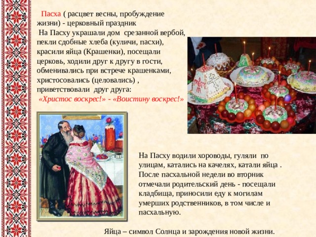  Пасха ( расцвет весны, пробуждение жизни) - церковный праздник  На Пасху украшали дом срезанной вербой, пекли сдобные хлеба (куличи, пасхи), красили яйца (Крашенки), посещали церковь, ходили друг к другу в гости, обменивались при встрече крашенками, христосовались (целовались) , приветствовали друг друга:  «Христос воскрес!» - «Воистину воскрес!»   На Пасху водили хороводы, гуляли по улицам, катались на качелях, катали яйца . После пасхальной недели во вторник отмечали родительский день - посещали кладбища, приносили еду к могилам умерших родственников, в том числе и пасхальную.  Яйца – символ Солнца и зарождения новой жизни. 