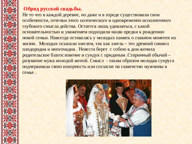  Обряд русской свадьбы. Не то что в каждой деревне, но даже и в городе существовали свои особенности, оттенки этого поэтического и одновременно исполненного глубокого смысла действа. Остается лишь удивляться, с какой основательностью и уважением подходили наши предки к рождению новой семьи. Навсегда оставалась у молодых память о главном моменте их жизни. Молодых осыпали хмелем, так как хмель – это древний символ плодородия и многочадия . Невеста берет с собою в дом жениха родительское благословение и сундук с приданым .Старинный обычай – разувание мужа молодой женой. Смысл - таким образом молодая супруга подчеркивала свою покорность или согласие на главенство мужчины в семье . 