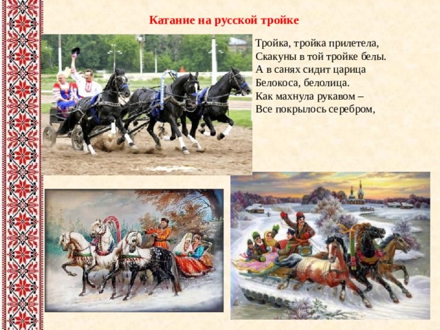 Катание на русской тройке Тройка, тройка прилетела,  Скакуны в той тройке белы.  А в санях сидит царица  Белокоса, белолица.  Как махнула рукавом –  Все покрылось серебром, 