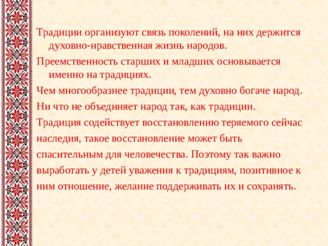 Традиции организуют связь поколений, на них держится духовно-нравственная жизнь народов. Преемственность старших и младших основывается именно на традициях. Чем многообразнее традиции, тем духовно богаче народ. Ни что не объединяет народ так, как традиции. Традиция содействует восстановлению теряемого сейчас наследия, такое восстановление может быть спасительным для человечества. Поэтому так важно выработать у детей уважения к традициям, позитивное к ним отношение, желание поддерживать их и сохранять.   