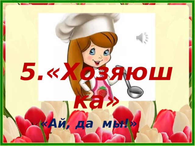 5.«Хозяюшка» «Ай, да мы!» 