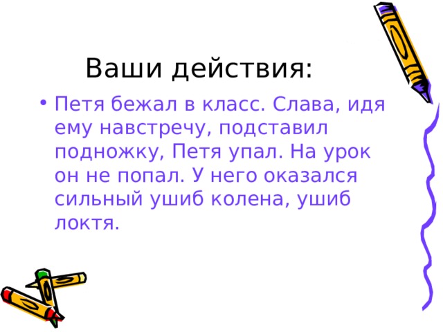 Ваши действия: Петя бежал в класс. Слава, идя ему навстречу, подставил подножку, Петя упал. На урок он не попал. У него оказался сильный ушиб колена, ушиб локтя. 