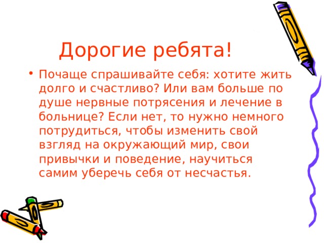 Дорогие ребята! Почаще спрашивайте себя: хотите жить долго и счастливо? Или вам больше по душе нервные потрясения и лечение в больнице? Если нет, то нужно немного потрудиться, чтобы изменить свой взгляд на окружающий мир, свои привычки и поведение, научиться самим уберечь себя от несчастья. 