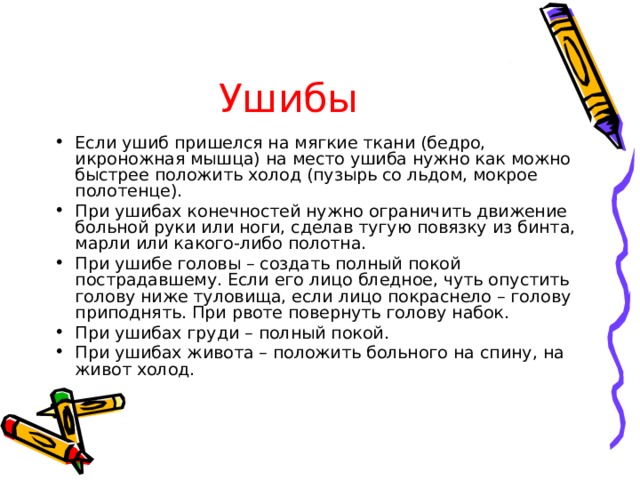 Ушибы Если ушиб пришелся на мягкие ткани (бедро, икроножная мышца) на место ушиба нужно как можно быстрее положить холод (пузырь со льдом, мокрое полотенце). При ушибах конечностей нужно ограничить движение больной руки или ноги, сделав тугую повязку из бинта, марли или какого-либо полотна. При ушибе головы – создать полный покой пострадавшему. Если его лицо бледное, чуть опустить голову ниже туловища, если лицо покраснело – голову приподнять. При рвоте повернуть голову набок. При ушибах груди – полный покой. При ушибах живота – положить больного на спину, на живот холод. 