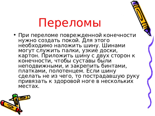 Переломы При переломе поврежденной конечности нужно создать покой. Для этого необходимо наложить шину. Шинами могут служить палки, узкие доски, картон. Приложить шину с двух сторон к конечности, чтобы суставы были неподвижными, и закрепить бинтами, платками, полотенцем. Если шину сделать не из чего, то пострадавшую руку привязать к здоровой ноге в нескольких  местах. 