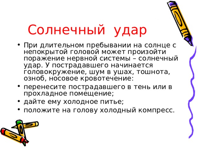 Солнечный удар  При длительном пребывании на солнце с непокрытой головой может произойти поражение нервной системы – солнечный удар. У пострадавшего начинается головокружение, шум в ушах, тошнота, озноб, носовое кровотечение: перенесите пострадавшего в тень или в прохладное помещение; дайте ему холодное питье; положите на голову холодный компресс. 