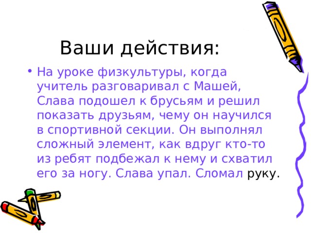 Ваши действия: На уроке физкультуры, когда учитель разговаривал с Машей, Слава подошел к брусьям и решил показать друзьям, чему он научился в спортивной секции. Он выполнял сложный элемент, как вдруг кто-то из ребят подбежал к нему и схватил его за ногу. Слава упал. Сломал руку. 