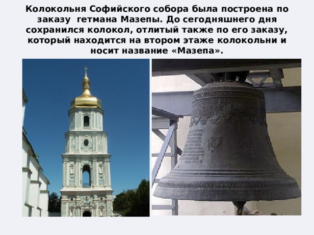 Колокольня Софийского собора была построена по заказу гетмана Мазепы. До сегодняшнего дня сохранился колокол, отлитый также по его заказу, который находится на втором этаже колокольни и носит название «Мазепа». 