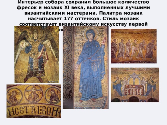 Интерьер собора сохранил большое количество фресок и мозаик XI века, выполненных лучшими византийскими мастерами. Палитра мозаик насчитывает 177 оттенков. Стиль мозаик соответствует византийскому искусству первой половины XI века. 