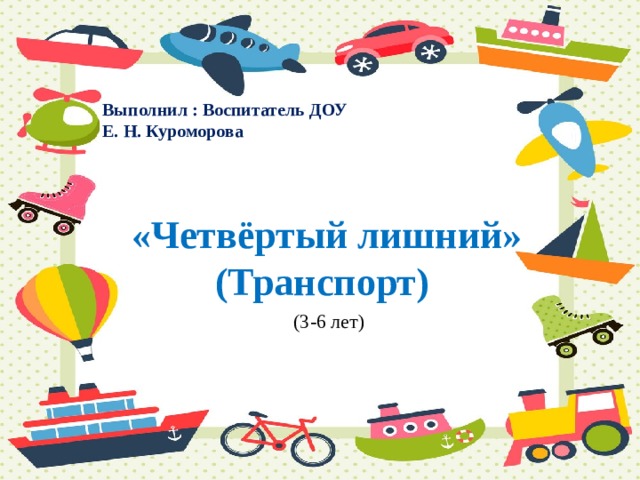 Выполнил : Воспитатель ДОУ Е. Н. Куроморова  «Четвёртый лишний»  (Транспорт) (3-6 лет) 
