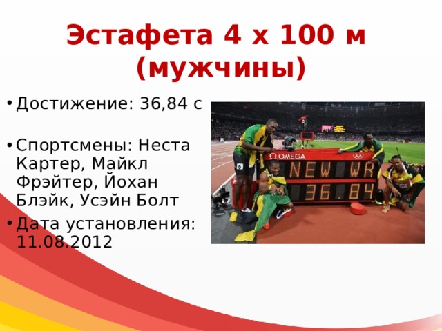 Эстафета 4 х 100 м  (мужчины) Достижение: 36,84 с Спортсмены: Неста Картер, Майкл Фрэйтер, Йохан Блэйк, Усэйн Болт Дата установления: 11.08.2012 