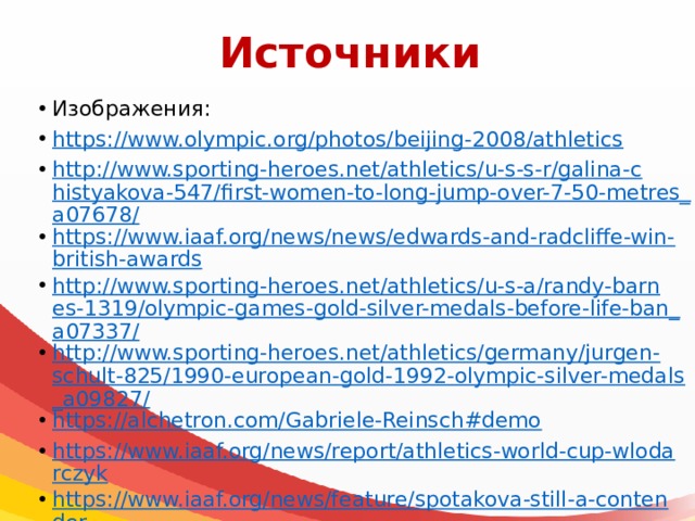 Источники Изображения: https://www.olympic.org/photos/beijing-2008/athletics http://www.sporting-heroes.net/athletics/u-s-s-r/galina-chistyakova-547/first-women-to-long-jump-over-7-50-metres_a07678/ https://www.iaaf.org/news/news/edwards-and-radcliffe-win-british-awards http://www.sporting-heroes.net/athletics/u-s-a/randy-barnes-1319/olympic-games-gold-silver-medals-before-life-ban_a07337/ http://www.sporting-heroes.net/athletics/germany/jurgen-schult-825/1990-european-gold-1992-olympic-silver-medals_a09827/ https://alchetron.com/Gabriele-Reinsch#demo https://www.iaaf.org/news/report/athletics-world-cup-wlodarczyk https://www.iaaf.org/news/feature/spotakova-still-a-contender https://www.iaaf.org/news/report/world-champs-london-2017-women-100m-final https:// www.iaaf.org/news/report/race-walking-challenge-chihuahua-2015-ojeda-s https://www.olympic.org/usain-bolt https://www.olympic.org/florence-griffith-joyner 