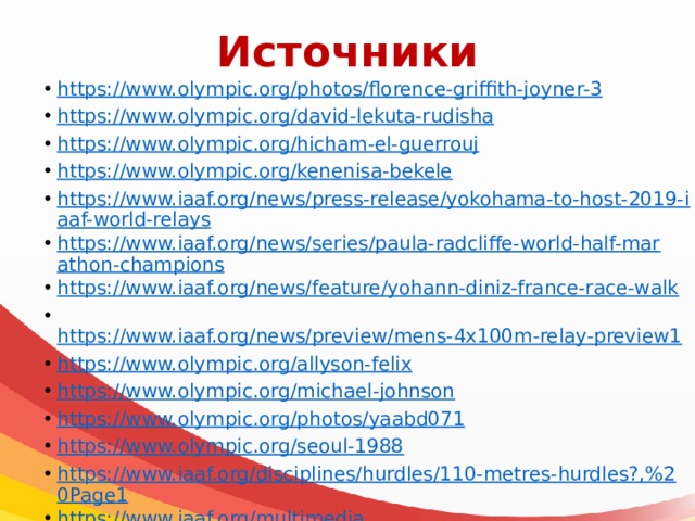 Источники https://www.olympic.org/photos/florence-griffith-joyner-3 https://www.olympic.org/david-lekuta-rudisha https://www.olympic.org/hicham-el-guerrouj https://www.olympic.org/kenenisa-bekele https://www.iaaf.org/news/press-release/yokohama-to-host-2019-iaaf-world-relays https://www.iaaf.org/news/series/paula-radcliffe-world-half-marathon-champions https://www.iaaf.org/news/feature/yohann-diniz-france-race-walk  https://www.iaaf.org/news/preview/mens-4x100m-relay-preview1 https://www.olympic.org/allyson-felix https://www.olympic.org/michael-johnson https://www.olympic.org/photos/yaabd071 https://www.olympic.org/seoul-1988 https://www.iaaf.org/disciplines/hurdles/110-metres-hurdles?,%20Page1 https://www.iaaf.org/multimedia https://www.iaaf.org/news/feature/beatrice-chepkoech-steeplechase-world-record 