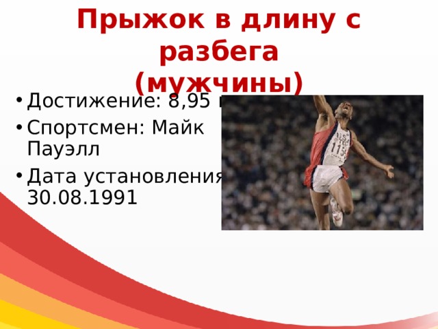 Прыжок в длину с разбега  (мужчины) Достижение: 8,95 м Спортсмен: Майк Пауэлл Дата установления: 30.08.1991 