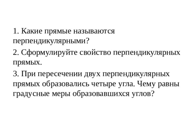 1. Какие прямые называются перпендикулярными? 2. Сформулируйте свойство перпендикулярных прямых. 3. При пересечении двух перпендикулярных прямых образовались четыре угла. Чему равны градусные меры образовавшихся углов? 