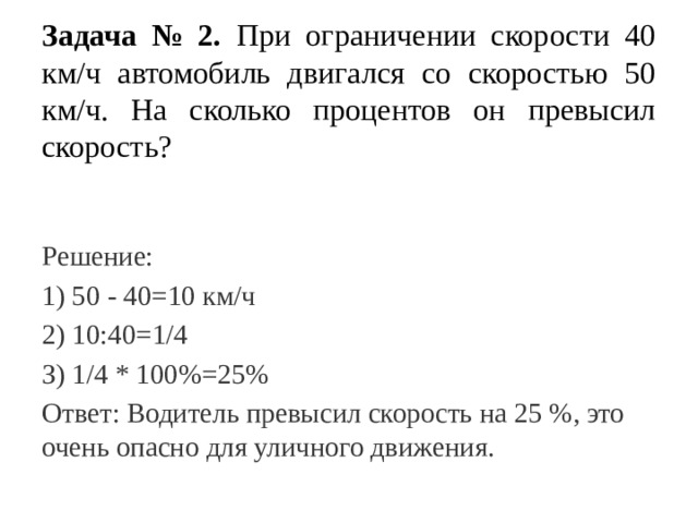 Задача № 2. При ограничении скорости 40 км/ч автомобиль двигался со скоростью 50 км/ч. На сколько процентов он превысил скорость? Решение: 1) 50 - 40=10 км/ч 2) 10:40=1/4 З) 1/4 * 100%=25% Ответ: Водитель превысил скорость на 25 %, это очень опасно для уличного движения. 