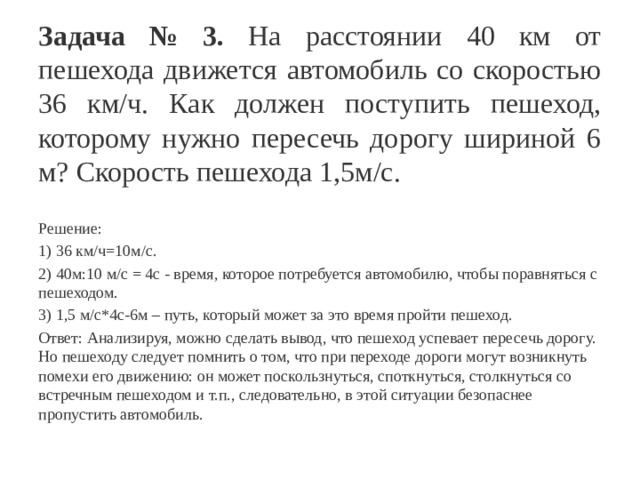 Задача № 3. На расстоянии 40 км от пешехода движется автомобиль со скоростью 36 км/ч. Как должен поступить пешеход, которому нужно пересечь дорогу шириной 6 м? Скорость пешехода 1,5м/с. Решение: 1) 36 км/ч=10м/с. 2) 40м:10 м/с = 4с - время, которое потребуется автомобилю, чтобы поравняться с пешеходом. 3) 1,5 м/с*4с-6м – путь, который может за это время пройти пешеход. Ответ: Анализируя, можно сделать вывод, что пешеход успевает пересечь дорогу. Но пешеходу следует помнить о том, что при переходе дороги могут возникнуть помехи его движению: он может поскользнуться, споткнуться, столкнуться со встречным пешеходом и т.п., следовательно, в этой ситуации безопаснее пропустить автомобиль. 