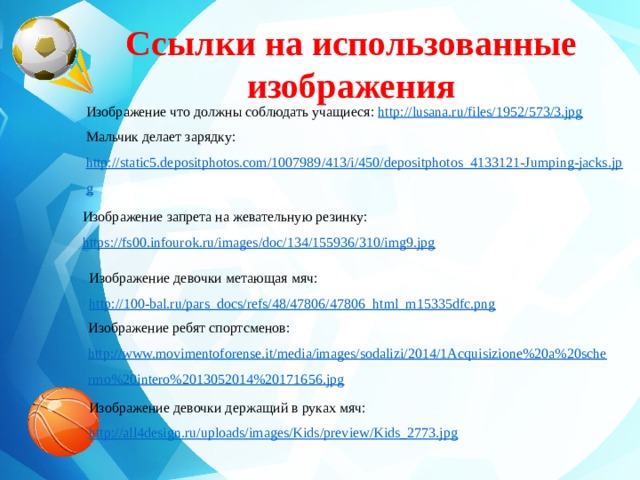 Ссылки на использованные изображения    Изображение что должны соблюдать учащиеся: http://lusana.ru/files/1952/573/3.jpg Мальчик делает зарядку: http://static5.depositphotos.com/1007989/413/i/450/depositphotos_4133121-Jumping-jacks.jpg  Изображение запрета на жевательную резинку: https://fs00.infourok.ru/images/doc/134/155936/310/img9.jpg Изображение девочки метающая мяч: http://100-bal.ru/pars_docs/refs/48/47806/47806_html_m15335dfc.png Изображение ребят спортсменов: http://www.movimentoforense.it/media/images/sodalizi/2014/1Acquisizione%20a%20schermo%20intero%2013052014%20171656.jpg Изображение девочки держащий в руках мяч: http://all4design.ru/uploads/images/Kids/preview/Kids_2773.jpg 