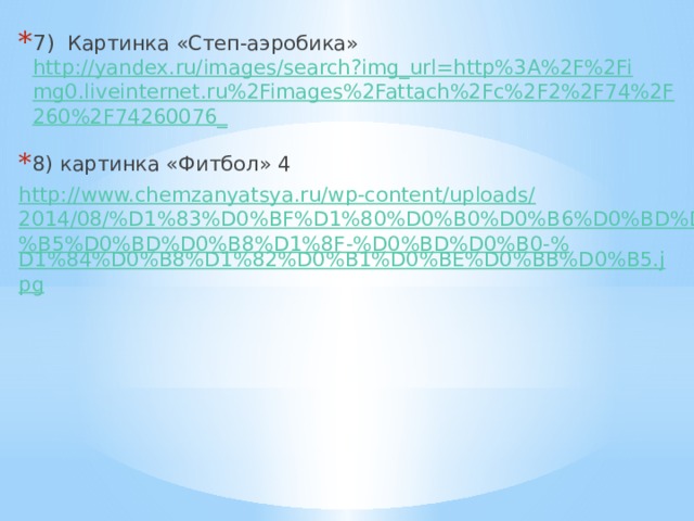 7) Картинка «Степ-аэробика» http://yandex.ru/images/search?img_url=http%3A%2F%2Fimg0.liveinternet.ru%2Fimages%2Fattach%2Fc%2F2%2F74%2F260%2F74260076_  8) картинка «Фитбол» 4 http://www.chemzanyatsya.ru/wp-content/uploads/2014/08/%D1%83%D0%BF%D1%80%D0%B0%D0%B6%D0%BD%D0%B5%D0%BD%D0%B8%D1%8F-%D0%BD%D0%B0-% D1%84%D0%B8%D1%82%D0%B1%D0%BE%D0%BB%D0%B5.jpg 