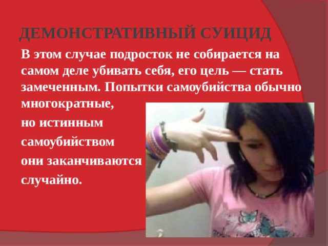 ДЕМОНСТРАТИВНЫЙ СУИЦИД   В этом случае подросток не собирается на самом деле убивать себя, его цель — стать замеченным.  Попытки самоубийства обычно многократные, но истинным самоубийством они заканчиваются случайно. 