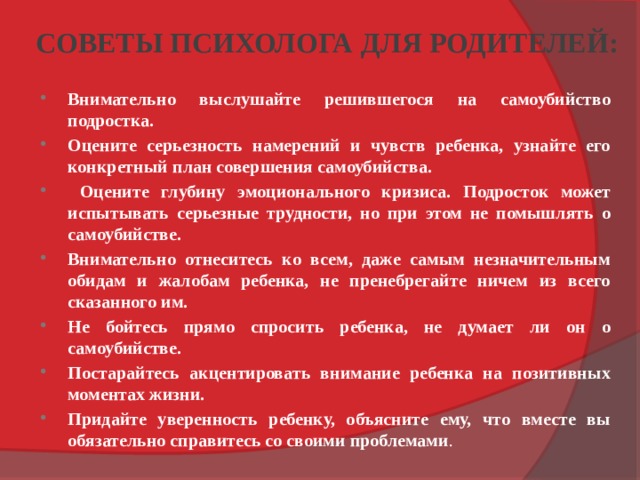 СОВЕТЫ ПСИХОЛОГА ДЛЯ РОДИТЕЛЕЙ: Внимательно выслушайте решившегося на самоубийство подростка. Оцените серьезность намерений и чувств ребенка, узнайте его конкретный план совершения самоубийства.  Оцените глубину эмоционального кризиса. Подросток может испытывать серьезные трудности, но при этом не помышлять о самоубийстве. Внимательно отнеситесь ко всем, даже самым незначительным обидам и жалобам ребенка, не пренебрегайте ничем из всего сказанного им. Не бойтесь прямо спросить ребенка, не думает ли он о самоубийстве. Постарайтесь акцентировать внимание ребенка на позитивных моментах жизни. Придайте уверенность ребенку, объясните ему, что вместе вы обязательно справитесь со своими проблемами .  