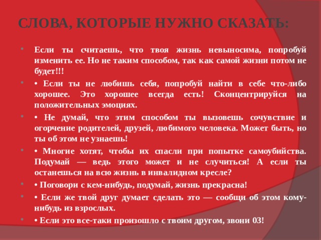 СЛОВА, КОТОРЫЕ НУЖНО СКАЗАТЬ: Если ты считаешь, что твоя жизнь невыносима, попробуй изменить ее. Но не таким способом, так как самой жизни потом не будет!!! • Если ты не любишь себя, попробуй найти в себе что-либо хорошее. Это хорошее всегда есть! Сконцентрируйся на положительных эмоциях. • Не думай, что этим способом ты вызовешь сочувствие и огорчение родителей, друзей, любимого человека. Может быть, но ты об этом не узнаешь! • Многие хотят, чтобы их спасли при попытке самоубийства. Подумай — ведь этого может и не случиться! А если ты останешься на всю жизнь в инвалидном кресле? • Поговори с кем-нибудь, подумай, жизнь прекрасна! • Если же твой друг думает сделать это — сообщи об этом кому-нибудь из взрослых. • Если это все-таки произошло с твоим другом, звони 03! 