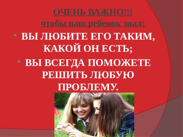 ОЧЕНЬ ВАЖНО!!!  чтобы ваш ребенок знал: ВЫ ЛЮБИТЕ ЕГО ТАКИМ, КАКОЙ ОН ЕСТЬ; ВЫ ВСЕГДА ПОМОЖЕТЕ РЕШИТЬ ЛЮБУЮ ПРОБЛЕМУ. 