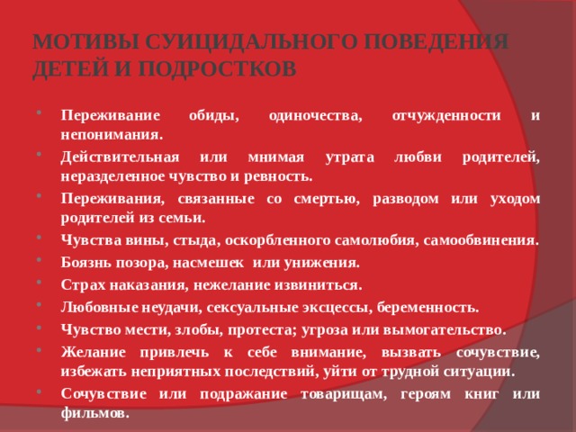 МОТИВЫ СУИЦИДАЛЬНОГО ПОВЕДЕНИЯ  ДЕТЕЙ И ПОДРОСТКОВ Переживание обиды, одиночества, отчужденности и непонимания. Действительная или мнимая утрата любви родителей, неразделенное чувство и ревность. Переживания, связанные со смертью, разводом или уходом родителей из семьи. Чувства вины, стыда, оскорбленного самолюбия, самообвинения. Боязнь позора, насмешек или унижения. Страх наказания, нежелание извиниться. Любовные неудачи, сексуальные эксцессы, беременность. Чувство мести, злобы, протеста; угроза или вымогательство. Желание привлечь к себе внимание, вызвать сочувствие, избежать неприятных последствий, уйти от трудной ситуации. Сочувствие или подражание товарищам, героям книг или фильмов. 