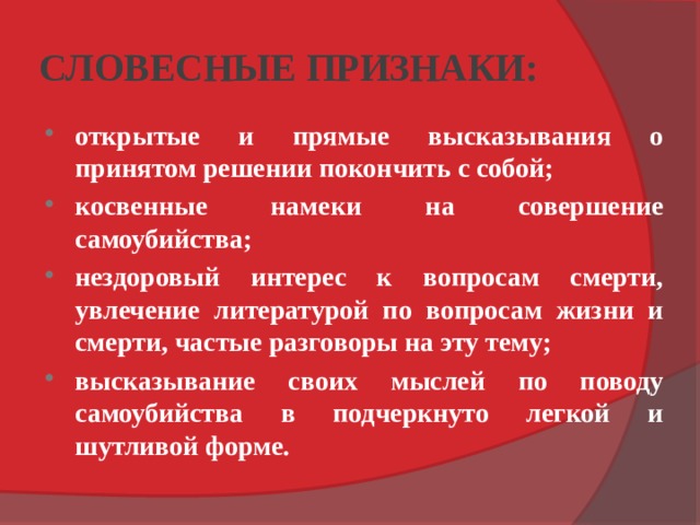 СЛОВЕСНЫЕ ПРИЗНАКИ: открытые и прямые высказывания о принятом решении покончить с собой; косвенные намеки на совершение самоубийства; нездоровый интерес к вопросам смерти, увлечение литературой по вопросам жизни и смерти, частые разговоры на эту тему; высказывание своих мыслей по поводу самоубийства в подчеркнуто легкой и шутливой форме. 