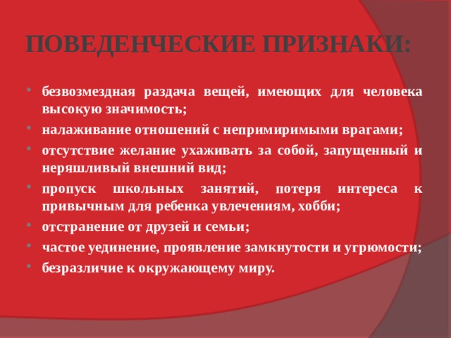 ПОВЕДЕНЧЕСКИЕ ПРИЗНАКИ: безвозмездная раздача вещей, имеющих для человека высокую значимость; налаживание отношений с непримиримыми врагами; отсутствие желание ухаживать за собой, запущенный и неряшливый внешний вид; пропуск школьных занятий, потеря интереса к привычным для ребен­ка увлечениям, хобби; отстранение от друзей и семьи; частое уединение, проявление замкнутости и угрюмости; безразличие к окружающему миру. 