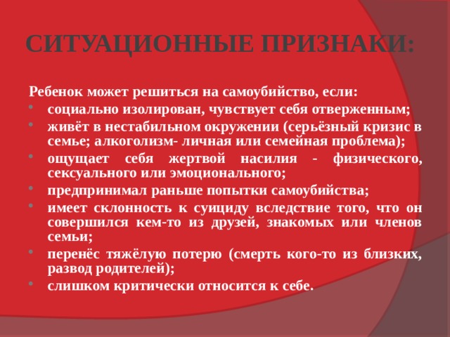 СИТУАЦИОННЫЕ ПРИЗНАКИ: Ребенок может решиться на самоубийство, если: социально изолирован, чувствует себя отверженным; живёт в нестабильном окружении (серьёзный кризис в семье; алкоголизм- личная или семейная проблема); ощущает себя жертвой насилия - физического, сексуального или эмоционального; предпринимал раньше попытки самоубийства; имеет склонность к суициду вследствие того, что он совершился кем-то из друзей, знакомых или членов семьи; перенёс тяжёлую потерю (смерть кого-то из близких, развод родителей); слишком критически относится к себе. 