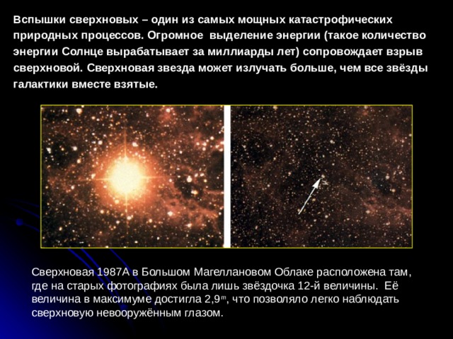 Вспышки сверхновых – один из самых мощных катастрофических природных процессов. Огромное выделение энергии (такое количество энергии Солнце вырабатывает за миллиарды лет) сопровождает взрыв сверхновой. Сверхновая звезда может излучать больше, чем все звёзды галактики вместе взятые. Сверхновая 1987A в Большом Магеллановом Облаке расположена там, где на старых фотографиях была лишь звёздочка 12-й величины. Её величина в максимуме достигла 2,9 m , что позволяло легко наблюдать сверхновую невооружённым глазом. 