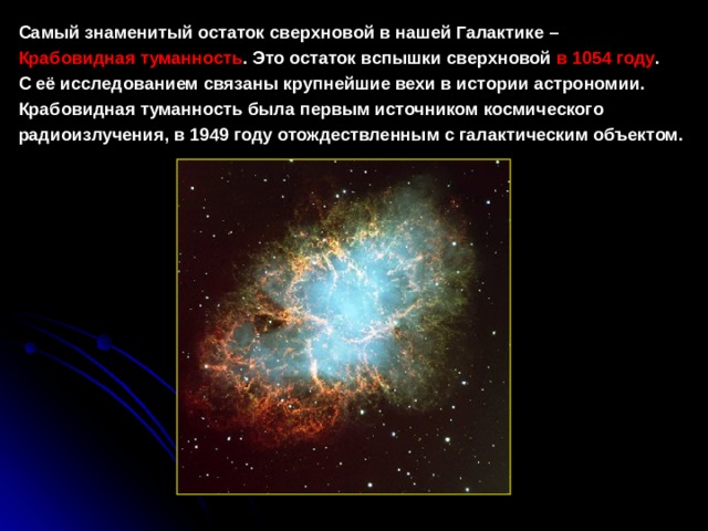 Самый знаменитый остаток сверхновой в нашей Галактике –   Крабовидная туманность . Это остаток вспышки сверхновой  в 1054 году . С её исследованием связаны крупнейшие вехи в истории астрономии. Крабовидная туманность была первым источником космического радиоизлучения, в 1949 году отождествленным с галактическим объектом.  