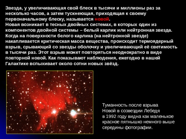 Звезда, у увеличивающая свой блеск в тысячи и миллионы раз за несколько часов, а затем тускнеющая, приходящая к своему первоначальному блеску, называется новой . Новая возникает в тесных двойных системах, в которых один из компонентов двойной системы – белый карлик или нейтронная звезда. Когда на поверхности белого карлика (на нейтронной звезде) накапливается критическая масса вещества, происходит термоядерный взрыв, срывающий со звезды оболочку и увеличивающий её светимость в тысячи раз. Этот взрыв может повторяться неоднократно в виде повторной новой. Как показывают наблюдения, ежегодно в нашей Галактике вспыхивает около сотни новых звёзд. Туманность после взрыва  Новой в созвездии Лебедя  в 1992 году видна как маленькое  красное пятнышко немного выше  середины фотографии. 